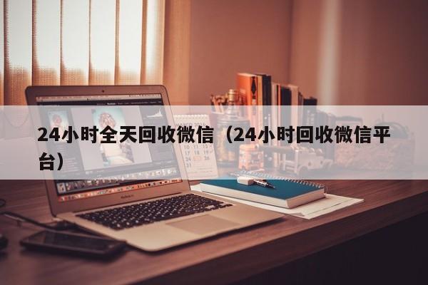 24小时全天回收微信（24小时回收微信平台）