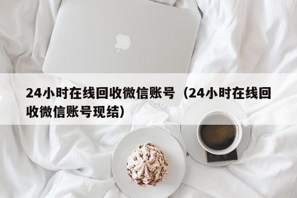 24小时在线回收微信账号（24小时在线回收微信账号现结）