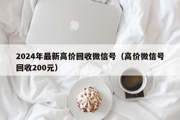 2024年最新高价回收微信号（高价微信号回收200元）