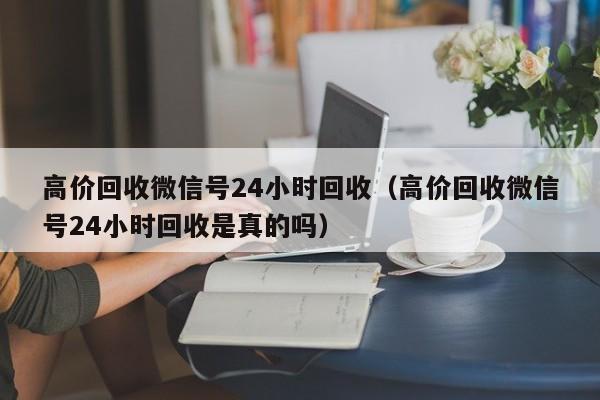 高价回收微信号24小时回收（高价回收微信号24小时回收是真的吗）