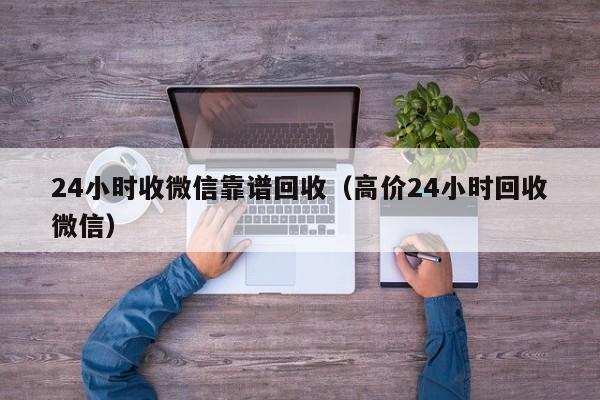 24小时收微信靠谱回收（高价24小时回收微信）