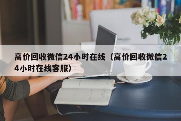 高价回收微信24小时在线（高价回收微信24小时在线客服）