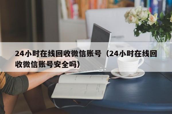 24小时在线回收微信账号（24小时在线回收微信账号安全吗）