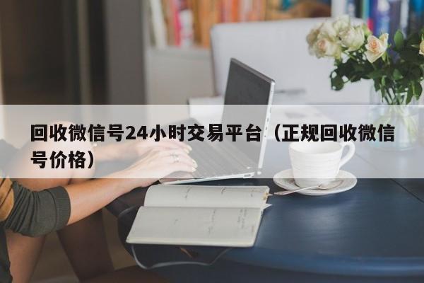 回收微信号24小时交易平台（正规回收微信号价格）