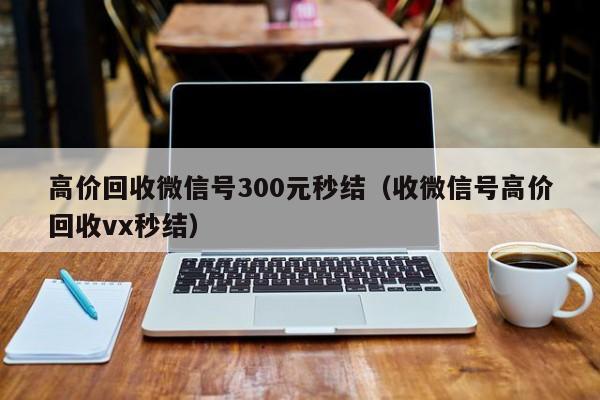 高价回收微信号300元秒结（收微信号高价回收vx秒结）