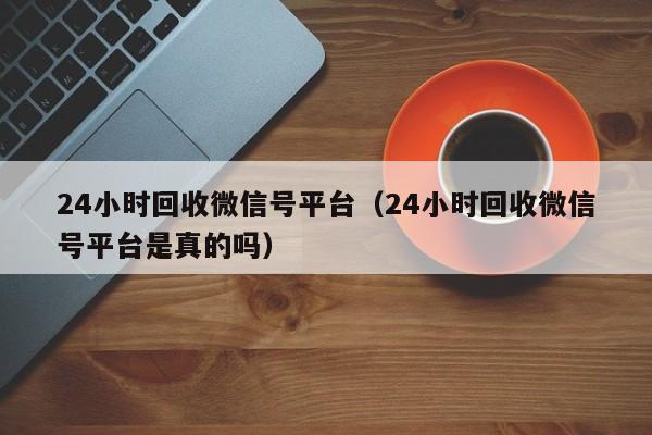 24小时回收微信号平台（24小时回收微信号平台是真的吗）