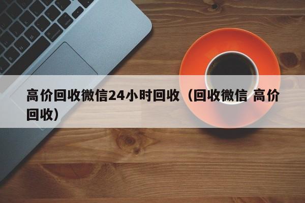 高价回收微信24小时回收（回收微信 高价回收）