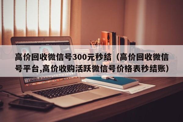 高价回收微信号300元秒结（高价回收微信号平台,高价收购活跃微信号价格表秒结账）