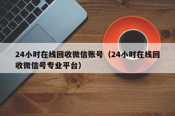 24小时在线回收微信账号（24小时在线回收微信号专业平台）