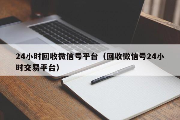 24小时回收微信号平台（回收微信号24小时交易平台）