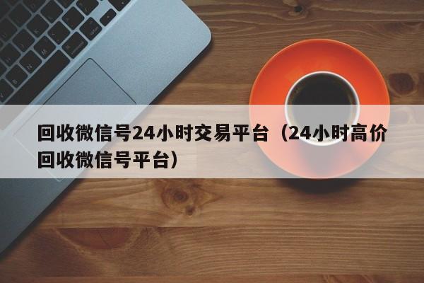 回收微信号24小时交易平台（24小时高价回收微信号平台）