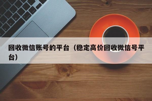 回收微信账号的平台（稳定高价回收微信号平台）