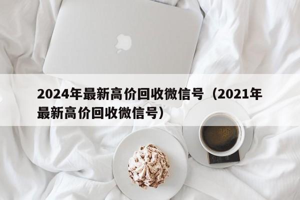 2024年最新高价回收微信号（2021年最新高价回收微信号）