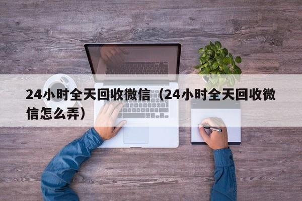 24小时全天回收微信（24小时全天回收微信怎么弄）