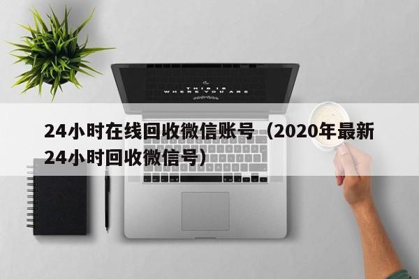 24小时在线回收微信账号（2020年最新24小时回收微信号）