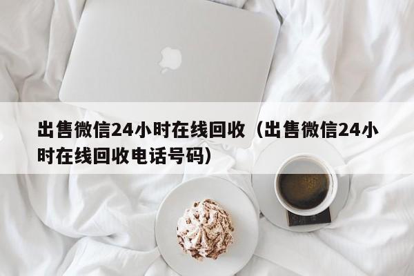 出售微信24小时在线回收（出售微信24小时在线回收电话号码）