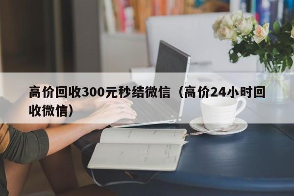 高价回收300元秒结微信（高价24小时回收微信）