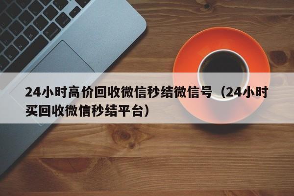 24小时高价回收微信秒结微信号（24小时买回收微信秒结平台）