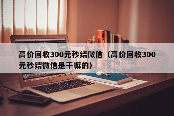 高价回收300元秒结微信（高价回收300元秒结微信是干嘛的）