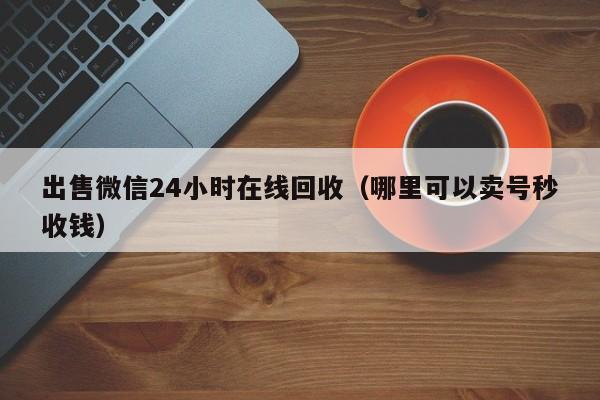 出售微信24小时在线回收（哪里可以卖号秒收钱）