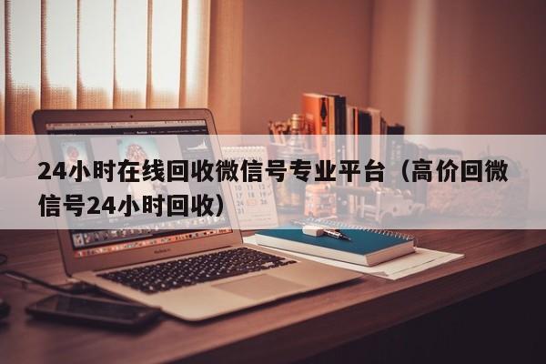 24小时在线回收微信号专业平台（高价回微信号24小时回收）