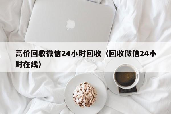 高价回收微信24小时回收（回收微信24小时在线）