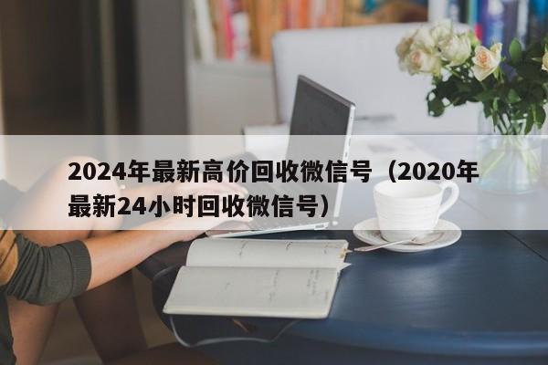 2024年最新高价回收微信号（2020年最新24小时回收微信号）