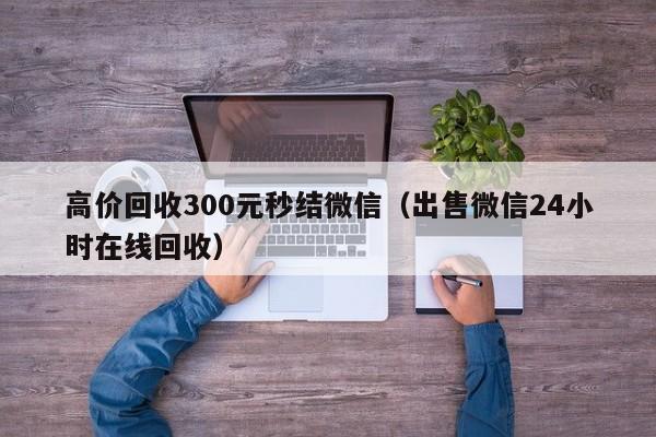 高价回收300元秒结微信（出售微信24小时在线回收）