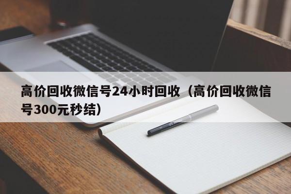 高价回收微信号24小时回收（高价回收微信号300元秒结）