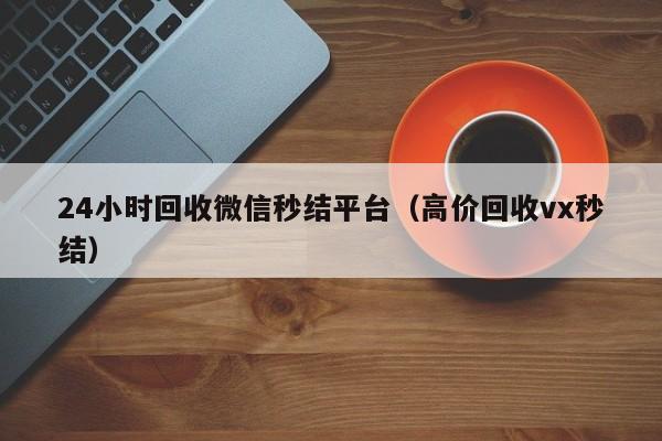 24小时回收微信秒结平台（高价回收vx秒结）