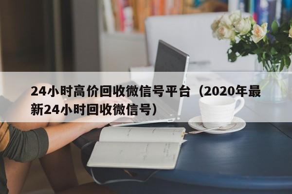 24小时高价回收微信号平台（2020年最新24小时回收微信号）