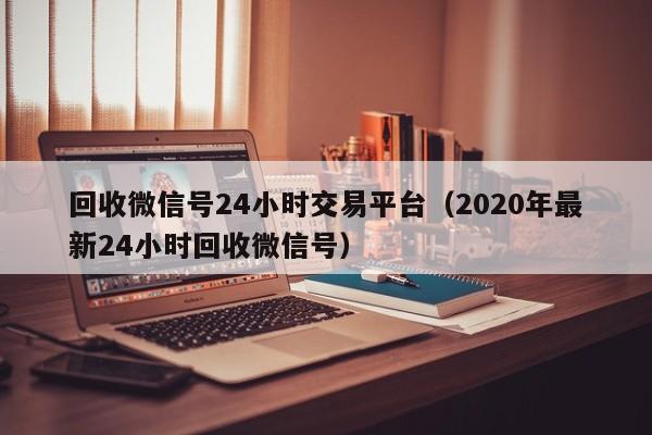 回收微信号24小时交易平台（2020年最新24小时回收微信号）