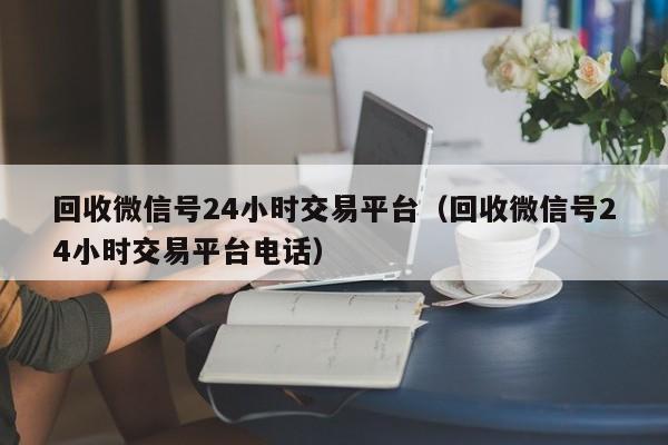 回收微信号24小时交易平台（回收微信号24小时交易平台电话）