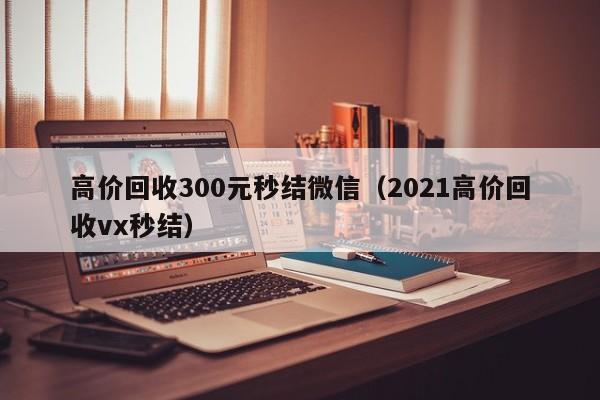 高价回收300元秒结微信（2021高价回收vx秒结）