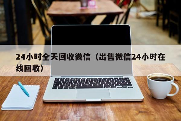 24小时全天回收微信（出售微信24小时在线回收）