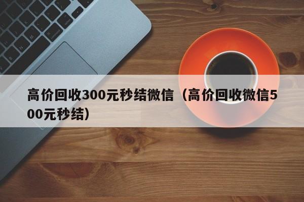 高价回收300元秒结微信（高价回收微信500元秒结）