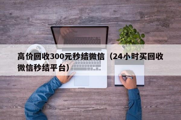 高价回收300元秒结微信（24小时买回收微信秒结平台）