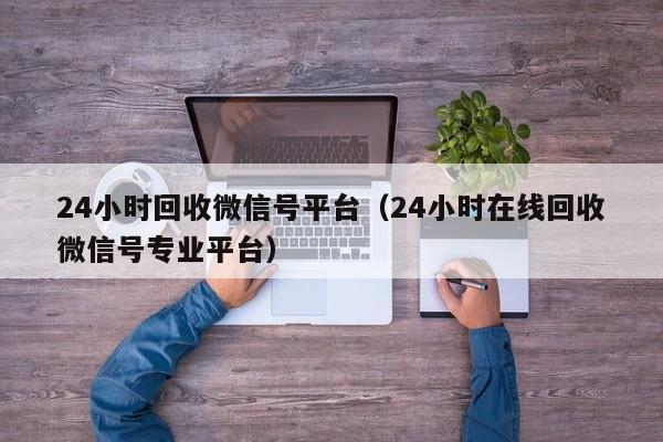 24小时回收微信号平台（24小时在线回收微信号专业平台）