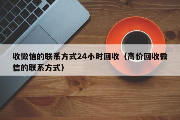 收微信的联系方式24小时回收（高价回收微信的联系方式）