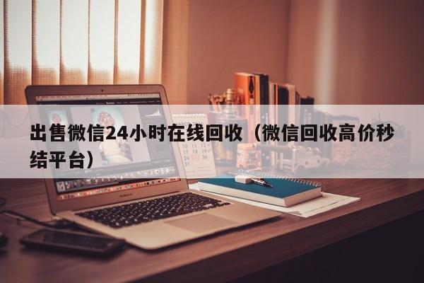 出售微信24小时在线回收（微信回收高价秒结平台）