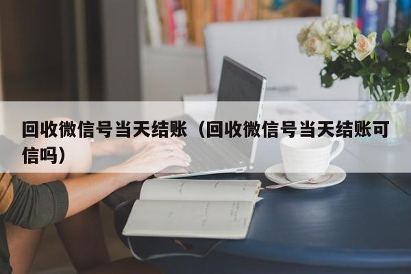 回收微信号当天结账（回收微信号当天结账可信吗）