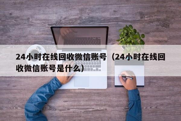 24小时在线回收微信账号（24小时在线回收微信账号是什么）