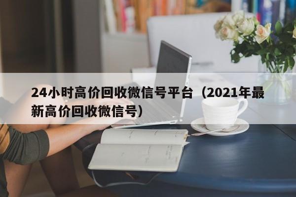 24小时高价回收微信号平台（2021年最新高价回收微信号）