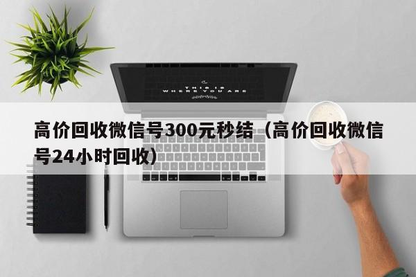 高价回收微信号300元秒结（高价回收微信号24小时回收）