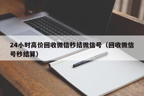 24小时高价回收微信秒结微信号（回收微信号秒结算）